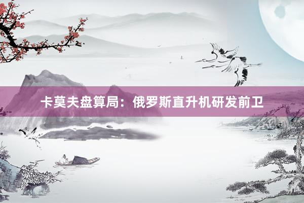 卡莫夫盘算局：俄罗斯直升机研发前卫